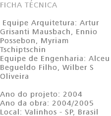 FICHA TÉCNICA Equipe Arquitetura: Artur Grisanti Mausbach, Ennio Possebon, Myriam Tschiptschin Equipe de Engenharia: Alceu Begueldo Filho, Wilber S Oliveira Ano do projeto: 2004 Ano da obra: 2004/2005 Local: Valinhos - SP, Brasil