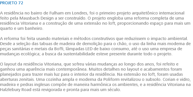 PROJETO 72 A residência no bairro de Fulham em Londres, foi o primeiro projeto arquitetônico internacional feito pela Mausbach Design a ser construído. O projeto engloba uma reforma completa de uma residência Vitoriana e a construção de uma extensão no loft, proporcionando espaço para mais um quarto e um banheiro. A reforma foi feita usando materiais e métodos construtivos que reduzissem o impacto ambiental. Desde a seleção das tabuas de madeira de demolição para o chão, o uso da linha mais moderna de peças sanitárias e metais da Boffi, lâmpadas LED de baixo consumo, até o uso uma empresa de mudanças ecológica; a busca da sustentabilidade esteve presente durante todo o projeto. O layout da residência Vitoriana, que sofreu várias mudanças ao longo dos anos, foi refeito e ganhou uma aparência mais contemporânea. Muitos detalhes no layout e acabamentos foram planejados para trazer mais luz para o interior da residência. Na extensão no loft, foram usadas aberturas zenitais. Uma cozinha ampla e moderna da Poliform revitalizou o subsolo. Corian e vidro, madeira e pedras inglesas compõe de maneira harmônica os ambientes, e a residência Vitoriana na Halzlebury Road está revigorada e pronta para mais um século. 