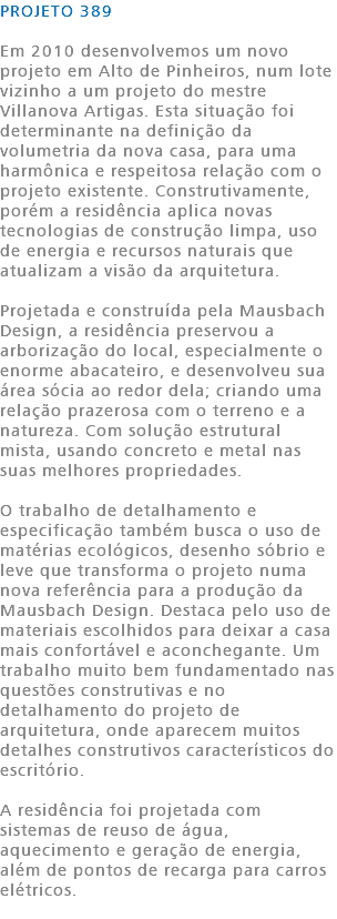 PROJETO 389 Em 2010 desenvolvemos um novo projeto em Alto de Pinheiros, num lote vizinho a um projeto do mestre Villanova Artigas. Esta situação foi determinante na definição da volumetria da nova casa, para uma harmônica e respeitosa relação com o projeto existente. Construtivamente, porém a residência aplica novas tecnologias de construção limpa, uso de energia e recursos naturais que atualizam a visão da arquitetura. Projetada e construída pela Mausbach Design, a residência preservou a arborização do local, especialmente o enorme abacateiro, e desenvolveu sua área sócia ao redor dela; criando uma relação prazerosa com o terreno e a natureza. Com solução estrutural mista, usando concreto e metal nas suas melhores propriedades. O trabalho de detalhamento e especificação também busca o uso de matérias ecológicos, desenho sóbrio e leve que transforma o projeto numa nova referência para a produção da Mausbach Design. Destaca pelo uso de materiais escolhidos para deixar a casa mais confortável e aconchegante. Um trabalho muito bem fundamentado nas questões construtivas e no detalhamento do projeto de arquitetura, onde aparecem muitos detalhes construtivos característicos do escritório. A residência foi projetada com sistemas de reuso de água, aquecimento e geração de energia, além de pontos de recarga para carros elétricos. 