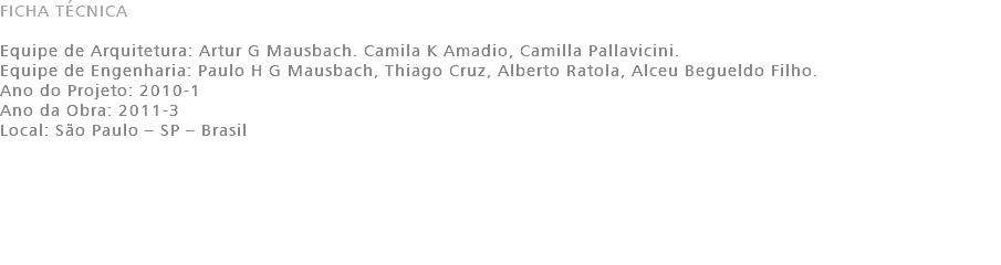 FICHA TÉCNICA Equipe de Arquitetura: Artur G Mausbach. Camila K Amadio, Camilla Pallavicini. Equipe de Engenharia: Paulo H G Mausbach, Thiago Cruz, Alberto Ratola, Alceu Begueldo Filho. Ano do Projeto: 2010-1 Ano da Obra: 2011-3 Local: São Paulo – SP – Brasil 