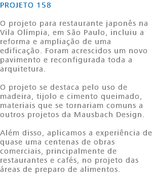 PROJETO 158 O projeto para restaurante japonês na Vila Olímpia, em São Paulo, incluiu a reforma e ampliação de uma edificação. Foram acrescidos um novo pavimento e reconfigurada toda a arquitetura. O projeto se destaca pelo uso de madeira, tijolo e cimento queimado, materiais que se tornariam comuns a outros projetos da Mausbach Design. Além disso, aplicamos a experiência de quase uma centenas de obras comerciais, principalmente de restaurantes e cafés, no projeto das áreas de preparo de alimentos. 